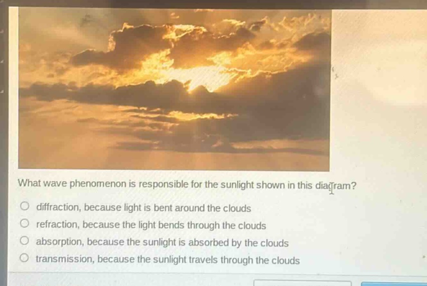 what wave phenomenon is responsible for the sunlight shown in this diagram?\no diffraction, because light is bent around the clouds\no refraction, because the light bends through the clouds\no absorption, because the sunlight is absorbed by the clouds\no transmission, because the sunlight travels through the clouds
