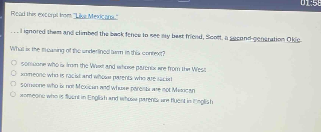 read this excerpt from \like mexicans.\... i ignored them and climbed the back fence to see my best friend, scott, a second - generation okie. what is the meaning of the underlined term in this context? someone who is from the west and whose parents are from the west someone who is racist and whose parents who are racist someone who is not mexican and whose parents are not mexican someone who is fluent in english and whose parents are fluent in english