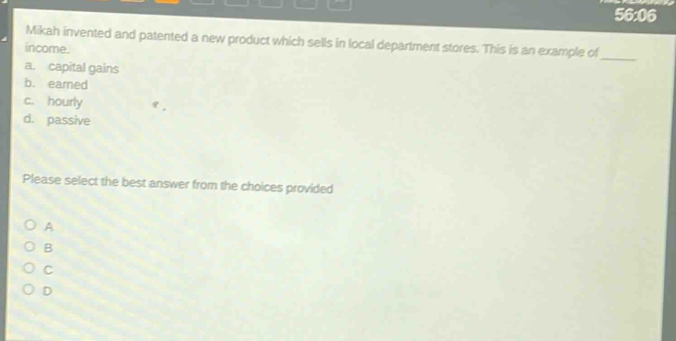 mikah invented and patented a new product which sells in local department stores. this is an example of \n a. capital gains \n b. earned \n c. hourly \n d. passive \n please select the best answer from the choices provided \n o a \n o b \n o c \n o d