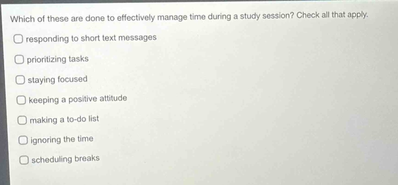 which of these are done to effectively manage time during a study session? check all that apply. responding to short text messages prioritizing tasks staying focused keeping a positive attitude making a to - do list ignoring the time scheduling breaks