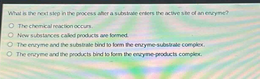what is the next step in the process after a substrate enters the active site of an enzyme?\nthe chemical reaction occurs.\nnew substances called products are formed.\nthe enzyme and the substrate bind to form the enzyme - substrate complex.\nthe enzyme and the products bind to form the enzyme - products complex.