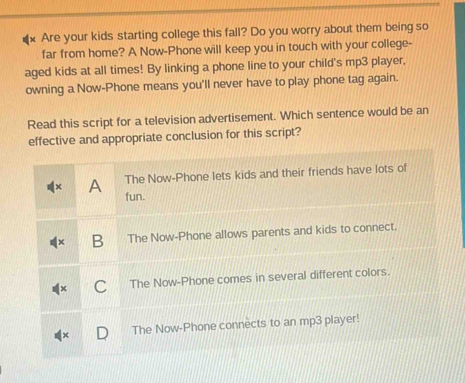 are your kids starting college this fall? do you worry about them being so far from home? a now - phone will keep you in touch with your college - aged kids at all times! by linking a phone line to your childs mp3 player, owning a now - phone means youll never have to play phone tag again. read this script for a television advertisement. which sentence would be an effective and appropriate conclusion for this script? a the now - phone lets kids and their friends have lots of fun. b the now - phone allows parents and kids to connect. c the now - phone comes in several different colors. d the now - phone connects to an mp3 player!