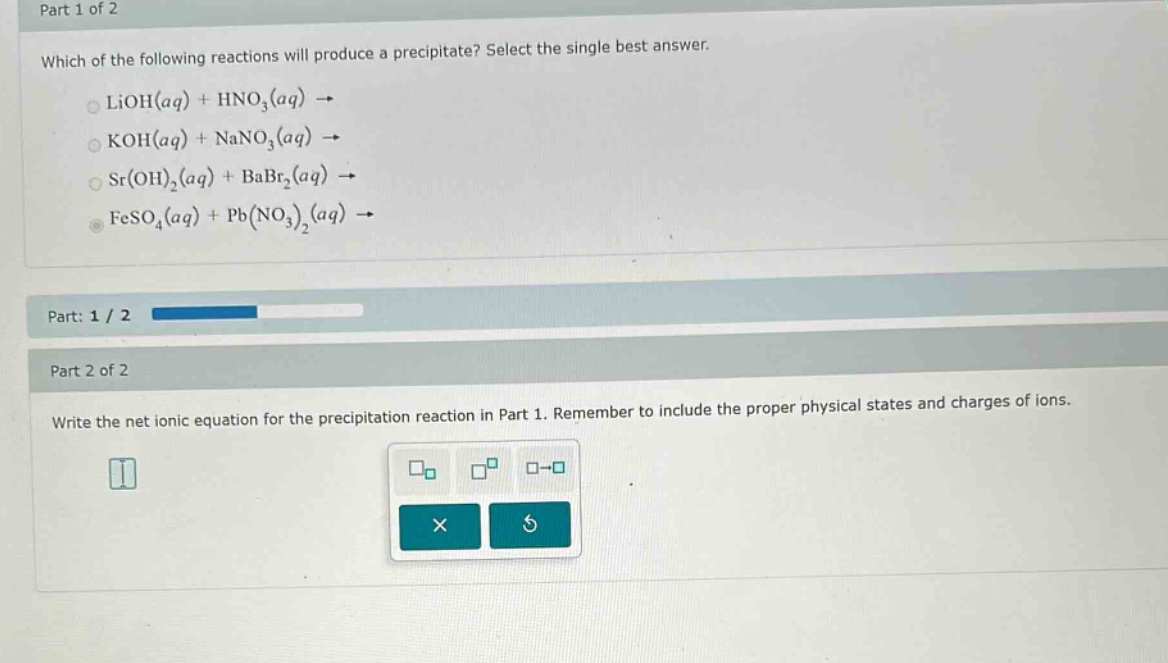 part 1 of 2\nwhich of the following reactions will produce a precipitate? select the single best answer.\nlioh(aq) + hno3(aq) →\nkoh(aq) + nano3(aq) →\nsr(oh)2(aq) + babr2(aq) →\nfeso4(aq) + pb(no3)2(aq) →\npart: 1 / 2\npart 2 of 2\nwrite the net ionic equation for the precipitation reaction in part 1. remember to include the proper physical states and charges of ions.