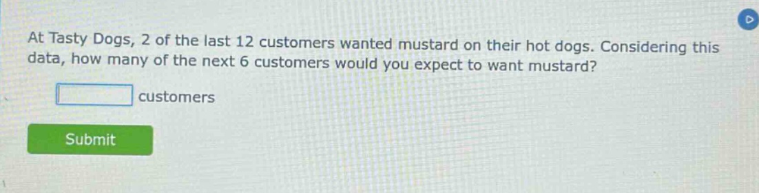 at tasty dogs, 2 of the last 12 customers wanted mustard on their hot dogs. considering this data, how many of the next 6 customers would you expect to want mustard? customers