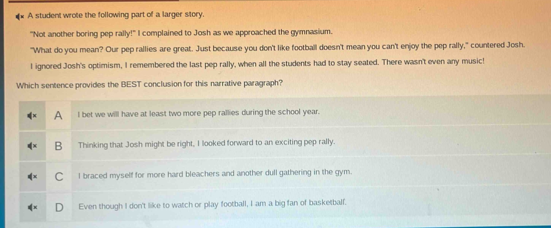 a student wrote the following part of a larger story. \not another boring pep rally!\ i complained to josh as we approached the gymnasium. \what do you mean? our pep rallies are great. just because you dont like football doesnt mean you cant enjoy the pep rally,\ countered josh. i ignored joshs optimism, i remembered the last pep rally, when all the students had to stay seated. there wasnt even any music! which sentence provides the best conclusion for this narrative paragraph? a i bet we will have at least two more pep rallies during the school year. b thinking that josh might be right, i looked forward to an exciting pep rally. c i braced myself for more hard bleachers and another dull gathering in the gym. d even though i dont like to watch or play football, i am a big fan of basketball.