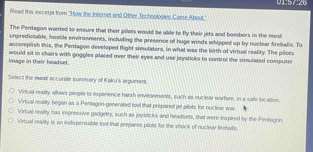 read this excerpt from \how the internet and other technologies came about.\ the pentagon wanted to ensure that their pilots would be able to fly their jets and bombers in the most unpredictable, hostile environments, including the presence of huge winds whipped up by nuclear fireballs. to accomplish this, the pentagon developed flight simulators, in what was the birth of virtual reality. the pilots would sit in chairs with goggles placed over their eyes and use joysticks to control the simulated computer image in their headset. select the most accurate summary of kakus argument. virtual reality allows people to experience harsh environments, such as nuclear warfare, in a safe location. virtual reality began as a pentagon - generated tool that prepared jet pilots for nuclear war. virtual reality has impressive gadgetry, such as joysticks and headsets, that were inspired by the pentagon. virtual reality is an indispensable tool that prepares pilots for the shock of nuclear fireballs.