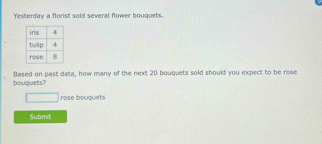 yesterday a florist sold several flower bouquets. iris 4 tulip 4 rose 8 based on past data, how many of the next 20 bouquets sold should you expect to be rose bouquets? rose bouquets