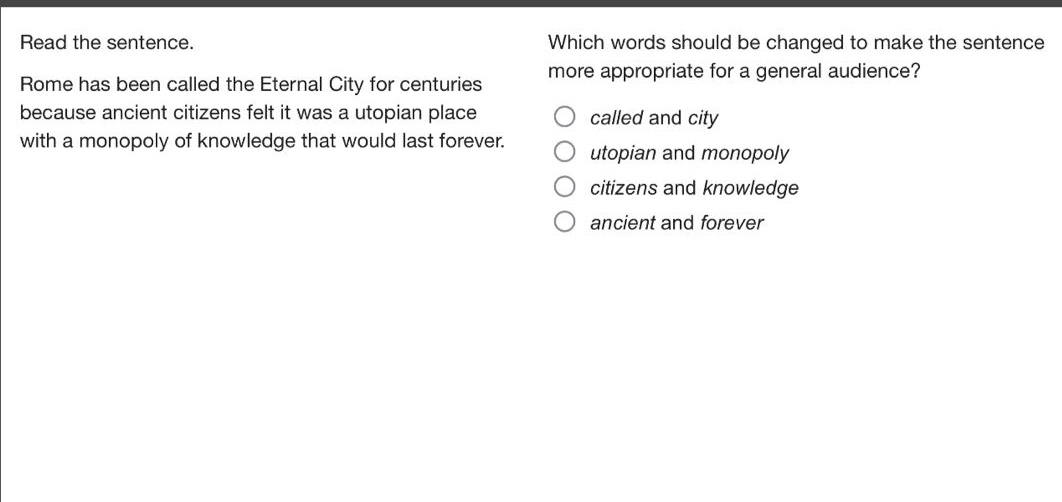read the sentence. rome has been called the eternal city for centuries because ancient citizens felt it was a utopian place with a monopoly of knowledge that would last forever. which words should be changed to make the sentence more appropriate for a general audience? called and city utopian and monopoly citizens and knowledge ancient and forever