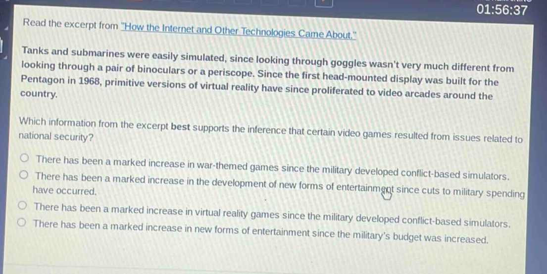 read the excerpt from \how the internet and other technologies came about.\ tanks and submarines were easily simulated, since looking through goggles wasnt very much different from looking through a pair of binoculars or a periscope. since the first head - mounted display was built for the pentagon in 1968, primitive versions of virtual reality have since proliferated to video arcades around the country. which information from the excerpt best supports the inference that certain video games resulted from issues related to national security? there has been a marked increase in war - themed games since the military developed conflict - based simulators. there has been a marked increase in the development of new forms of entertainment since cuts to military spending have occurred. there has been a marked increase in virtual reality games since the military developed conflict - based simulators. there has been a marked increase in new forms of entertainment since the militarys budget was increased.