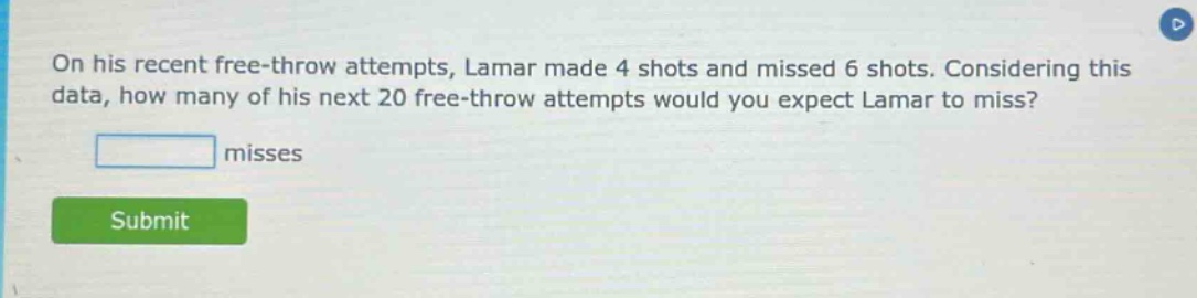 on his recent free - throw attempts, lamar made 4 shots and missed 6 shots. considering this data, how many of his next 20 free - throw attempts would you expect lamar to miss? misses