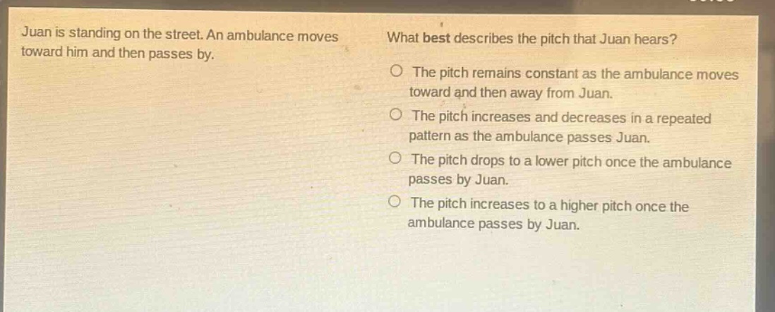 juan is standing on the street. an ambulance moves toward him and then passes by. what best describes the pitch that juan hears? the pitch remains constant as the ambulance moves toward and then away from juan. the pitch increases and decreases in a repeated pattern as the ambulance passes juan. the pitch drops to a lower pitch once the ambulance passes by juan. the pitch increases to a higher pitch once the ambulance passes by juan.