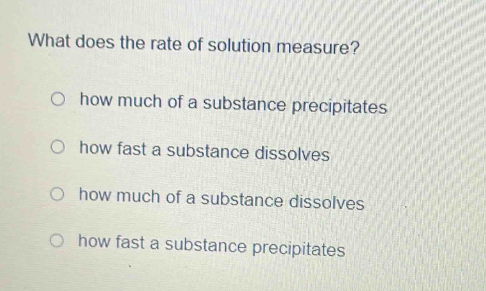 what does the rate of solution measure?\no how much of a substance precipitates\no how fast a substance dissolves\no how much of a substance dissolves\no how fast a substance precipitates