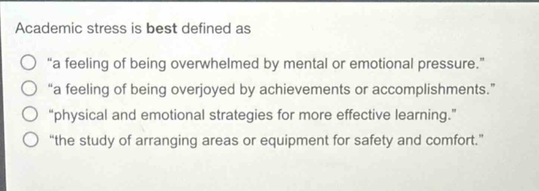 academic stress is best defined as\n“a feeling of being overwhelmed by mental or emotional pressure.”\n“a feeling of being overjoyed by achievements or accomplishments.”\n“physical and emotional strategies for more effective learning.”\n“the study of arranging areas or equipment for safety and comfort.”