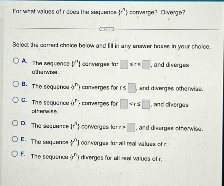 for what values of r does the sequence {r^n} converge? diverge? select the correct choice below and fill in any answer boxes in your choice. a. the sequence {r^n} converges for ≤r≤, and diverges otherwise. b. the sequence {r^n} converges for r≤, and diverges otherwise. c. the sequence {r^n} converges for <r≤, and diverges otherwise. d. the sequence {r^n} converges for r>, and diverges otherwise. e. the sequence {r^n} converges for all real values of r. f. the sequence {r^n} diverges for all real values of r.