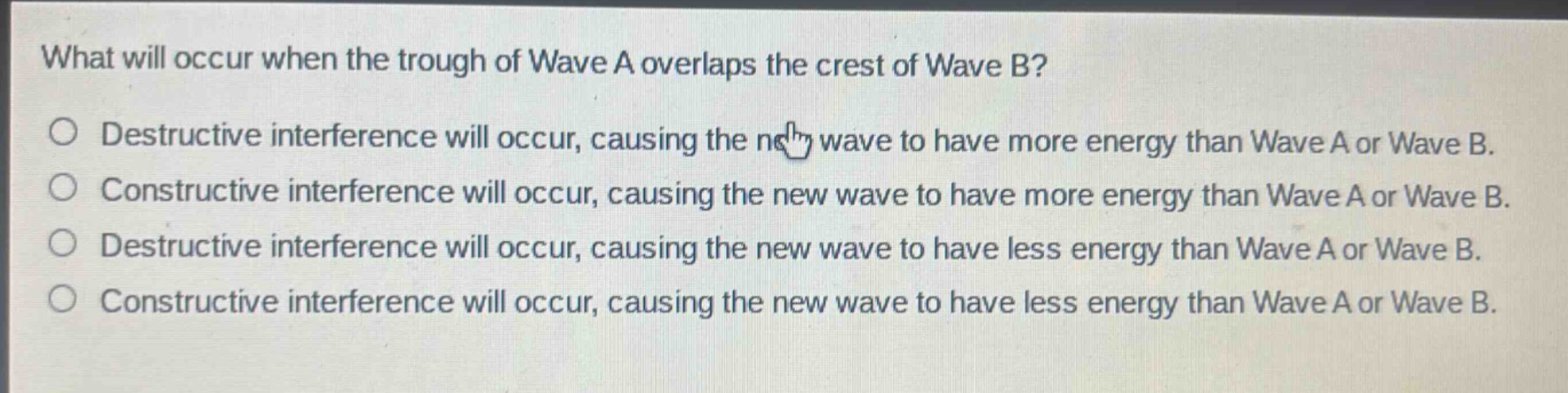 what will occur when the trough of wave a overlaps the crest of wave b?\ndestructive interference will occur, causing the new wave to have more energy than wave a or wave b.\nconstructive interference will occur, causing the new wave to have more energy than wave a or wave b.\ndestructive interference will occur, causing the new wave to have less energy than wave a or wave b.\nconstructive interference will occur, causing the new wave to have less energy than wave a or wave b.