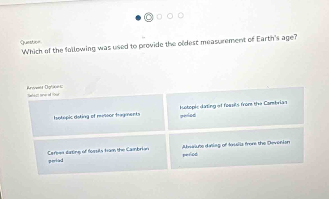 question: which of the following was used to provide the oldest measurement of earths age? answer options: select one of four isotopic dating of meteor fragments isotopic dating of fossils from the cambrian period carbon dating of fossils from the cambrian period absolute dating of fossils from the devonian period