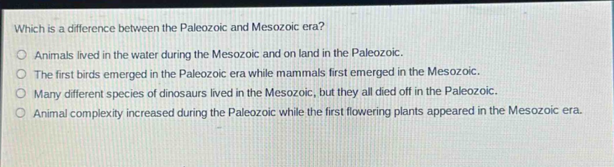 which is a difference between the paleozoic and mesozoic era? animals lived in the water during the mesozoic and on land in the paleozoic. the first birds emerged in the paleozoic era while mammals first emerged in the mesozoic. many different species of dinosaurs lived in the mesozoic, but they all died off in the paleozoic. animal complexity increased during the paleozoic while the first flowering plants appeared in the mesozoic era.