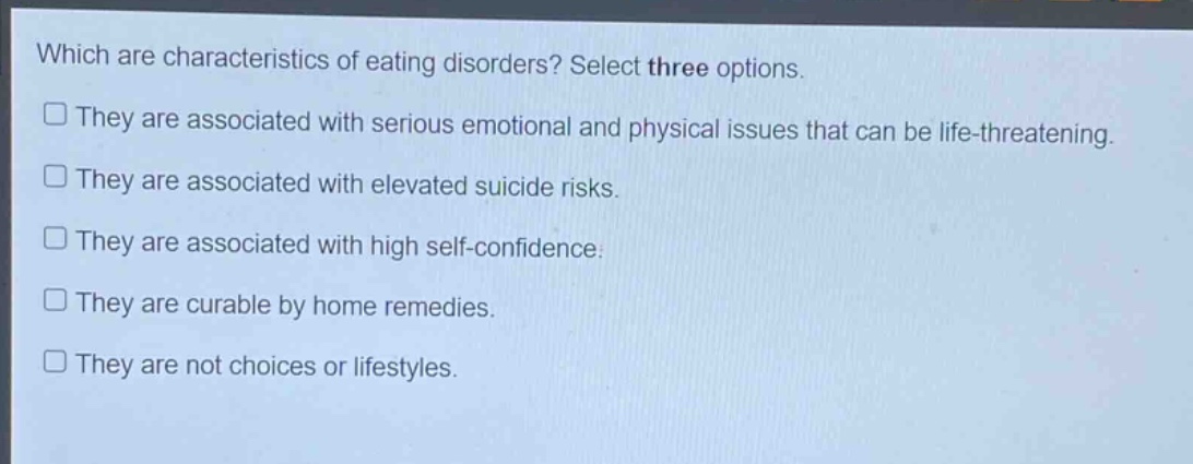 which are characteristics of eating disorders? select three options. they are associated with serious emotional and physical issues that can be life - threatening. they are associated with elevated suicide risks. they are associated with high self - confidence. they are curable by home remedies. they are not choices or lifestyles.