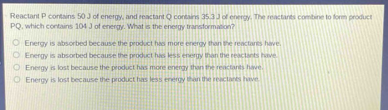 reactant p contains 50 j of energy, and reactant q contains 35.3 j of energy. the reactants combine to form product pq, which contains 104 j of energy. what is the energy transformation?\nenergy is absorbed because the product has more energy than the reactants have.\nenergy is absorbed because the product has less energy than the reactants have.\nenergy is lost because the product has more energy than the reactants have.\nenergy is lost because the product has less energy than the reactants have.