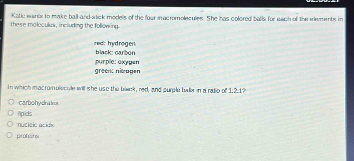 katie wants to make ball - and - stick models of the four macromolecules. she has colored balls for each of the elements in these molecules, including the following. red: hydrogen black: carbon purple: oxygen green: nitrogen in which macromolecule will she use the black, red, and purple balls in a ratio of 1:2:1? carbohydrates lipids nucleic acids proteins