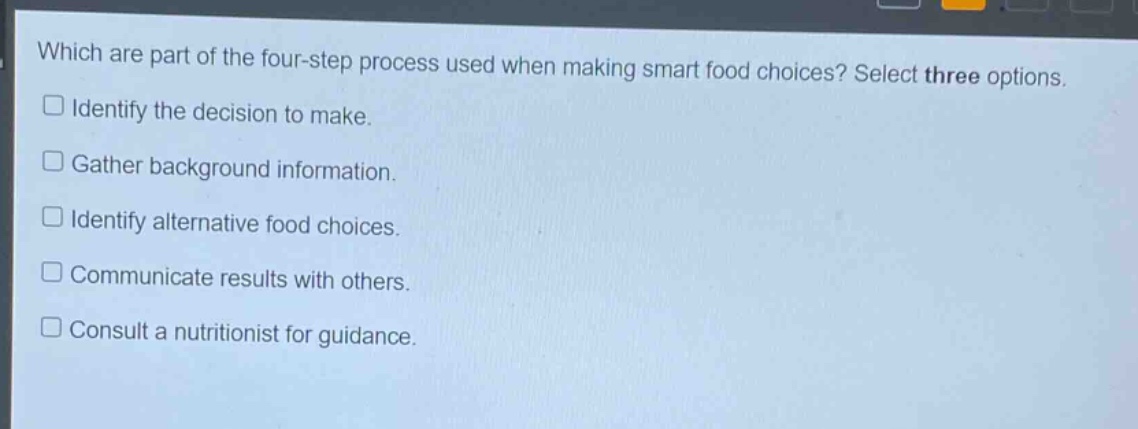 which are part of the four - step process used when making smart food choices? select three options. identify the decision to make. gather background information. identify alternative food choices. communicate results with others. consult a nutritionist for guidance.