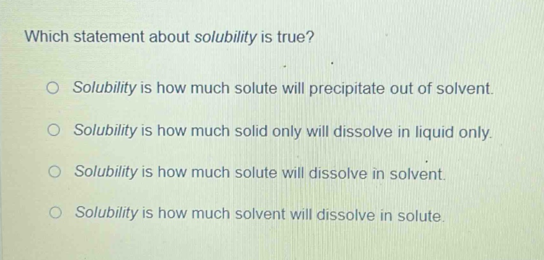 which statement about solubility is true? solubility is how much solute will precipitate out of solvent. solubility is how much solid only will dissolve in liquid only. solubility is how much solute will dissolve in solvent. solubility is how much solvent will dissolve in solute.