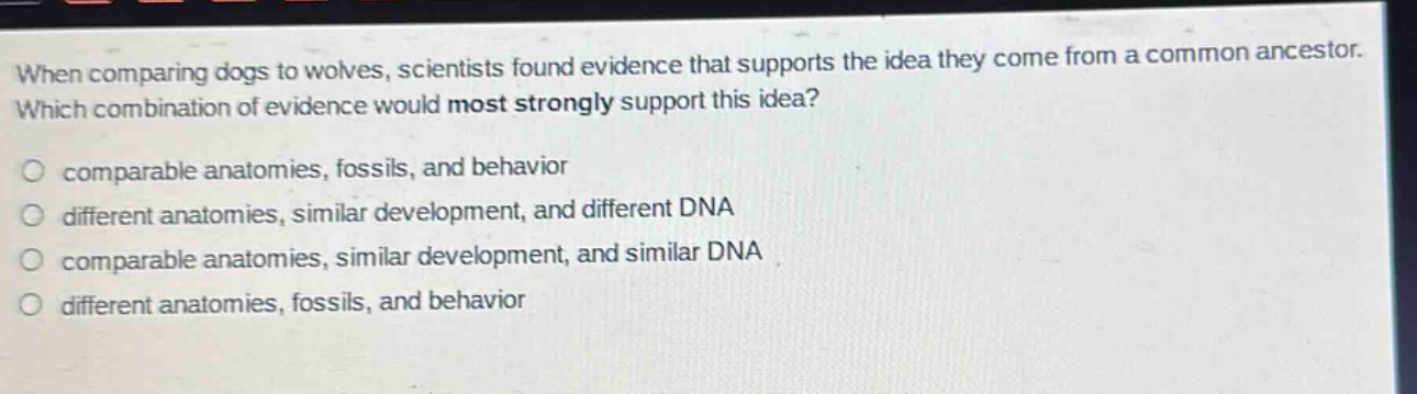 when comparing dogs to wolves, scientists found evidence that supports the idea they come from a common ancestor. which combination of evidence would most strongly support this idea? comparable anatomies, fossils, and behavior different anatomies, similar development, and different dna comparable anatomies, similar development, and similar dna different anatomies, fossils, and behavior