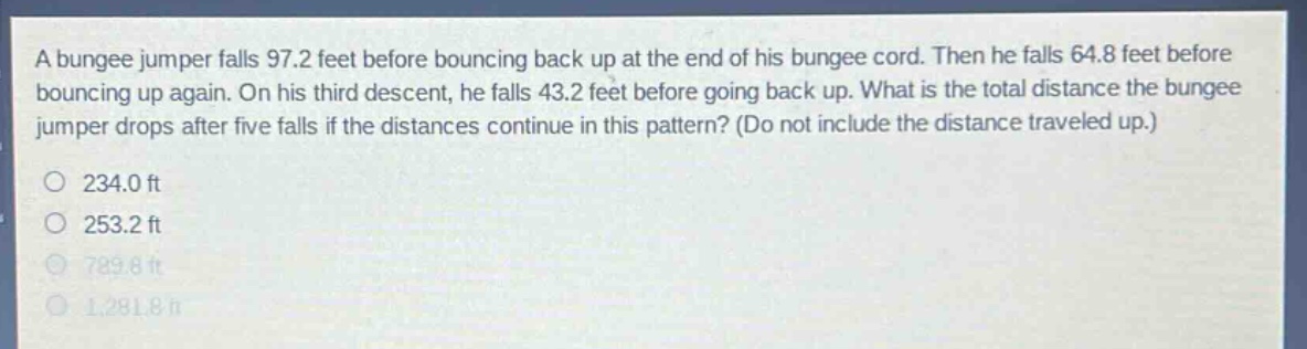 a bungee jumper falls 97.2 feet before bouncing back up at the end of his bungee cord. then he falls 64.8 feet before bouncing up again. on his third descent, he falls 43.2 feet before going back up. what is the total distance the bungee jumper drops after five falls if the distances continue in this pattern? (do not include the distance traveled up.)\n234.0 ft\n253.2 ft\n789.8 ft\n1,281.8 ft