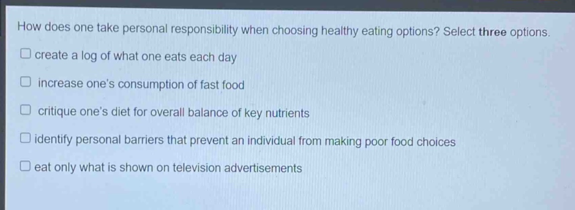 how does one take personal responsibility when choosing healthy eating options? select three options. create a log of what one eats each day increase ones consumption of fast food critique ones diet for overall balance of key nutrients identify personal barriers that prevent an individual from making poor food choices eat only what is shown on television advertisements