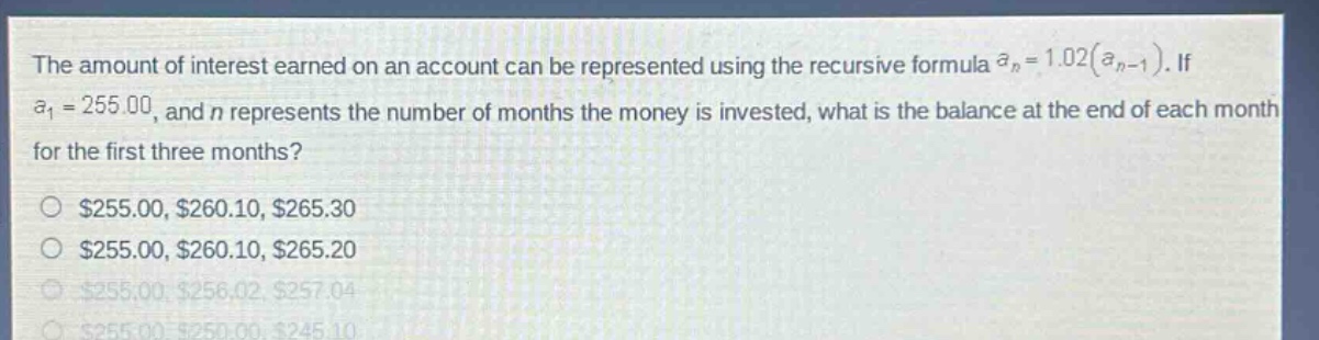 the amount of interest earned on an account can be represented using the recursive formula a_n = 1.02(a_n - 1). if a_1 = 255.00, and n represents the number of months the money is invested, what is the balance at the end of each month for the first three months? $255.00, $260.10, $265.30 $255.00, $260.10, $265.20 $255.00, $256.02, $257.04 $255.00, $250.00, $245.10