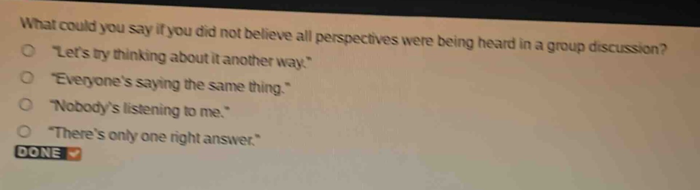 what could you say if you did not believe all perspectives were being heard in a group discussion?\n“let’s try thinking about it another way.”\n“everyone’s saying the same thing.”\n“nobody’s listening to me.”\n“there’s only one right answer.”\ndone