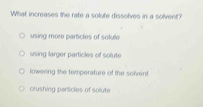 what increases the rate a solute dissolves in a solvent?\nusing more particles of solute\nusing larger particles of solute\nlowering the temperature of the solvent\ncrushing particles of solute
