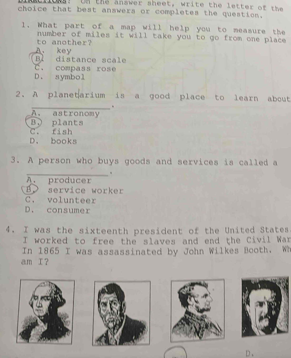 directions: on the answer sheet, write the letter of the choice that best answers or completes the question. 1. what part of a map will help you to measure the number of miles it will take you to go from one place to another? a. key b. distance scale c. compass rose d. symbol 2. a planetarium is a good place to learn about a. astronomy b. plants c. fish d. books 3. a person who buys goods and services is called a a. producer b. service worker c. volunteer d. consumer 4. i was the sixteenth president of the united states. i worked to free the slaves and end the civil war. in 1865 i was assassinated by john wilkes booth. who am i?