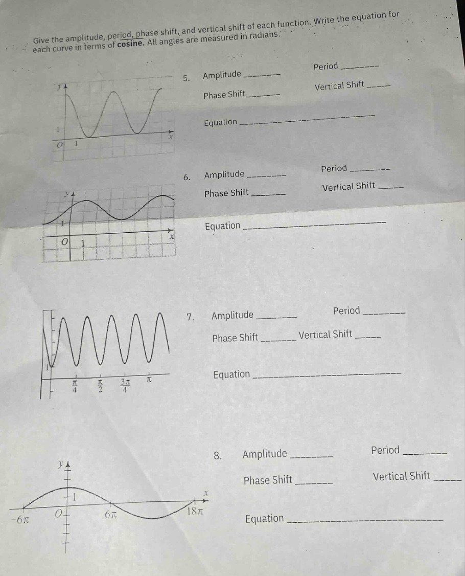 give the amplitude, period, phase shift, and vertical shift of each function. write the equation for each curve in terms of cosine. all angles are measured in radians. 5. amplitude ________ period ________ phase shift ________ vertical shift ____ equation ________ 6. amplitude ________ period ________ phase shift ________ vertical shift ____ equation ________ 7. amplitude ________ period ________ phase shift ________ vertical shift ____ equation ________ 8. amplitude ________ period ________ phase shift ________ vertical shift ____ equation ________