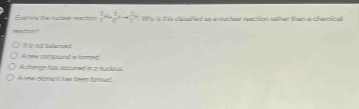 examine the nuclear reaction: ₁¹h+₀¹n→₁²h. why is this classified as a nuclear reaction rather than a chemical reaction? it is not balanced. a new compound is formed. a change has occurred in a nucleus. a new element has been formed.
