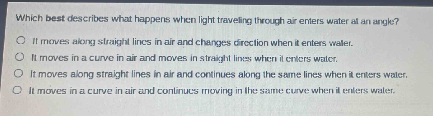 which best describes what happens when light traveling through air enters water at an angle? it moves along straight lines in air and changes direction when it enters water. it moves in a curve in air and moves in straight lines when it enters water. it moves along straight lines in air and continues along the same lines when it enters water. it moves in a curve in air and continues moving in the same curve when it enters water.