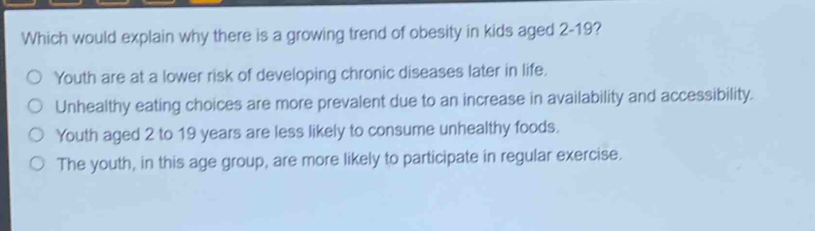 which would explain why there is a growing trend of obesity in kids aged 2 - 19?\no youth are at a lower risk of developing chronic diseases later in life.\no unhealthy eating choices are more prevalent due to an increase in availability and accessibility.\no youth aged 2 to 19 years are less likely to consume unhealthy foods.\no the youth, in this age group, are more likely to participate in regular exercise.