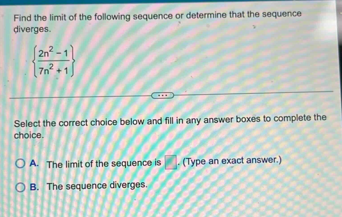 find the limit of the following sequence or determine that the sequence diverges.\n{\\frac{2n^{2}-1}{7n^{2}+1}}\nselect the correct choice below and fill in any answer boxes to complete the choice.\na. the limit of the sequence is. (type an exact answer.)\nb. the sequence diverges.