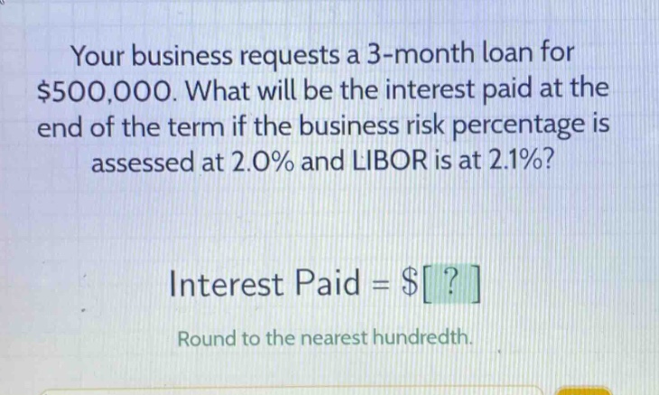 your business requests a 3 - month loan for $500,000. what will be the interest paid at the end of the term if the business risk percentage is assessed at 2.0% and libor is at 2.1%? interest paid = $? round to the nearest hundredth.