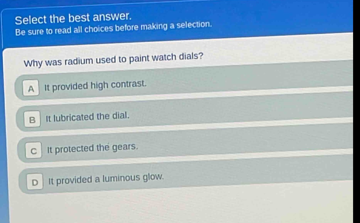 select the best answer. be sure to read all choices before making a selection. why was radium used to paint watch dials? a it provided high contrast. b it lubricated the dial. c it protected the gears. d it provided a luminous glow.