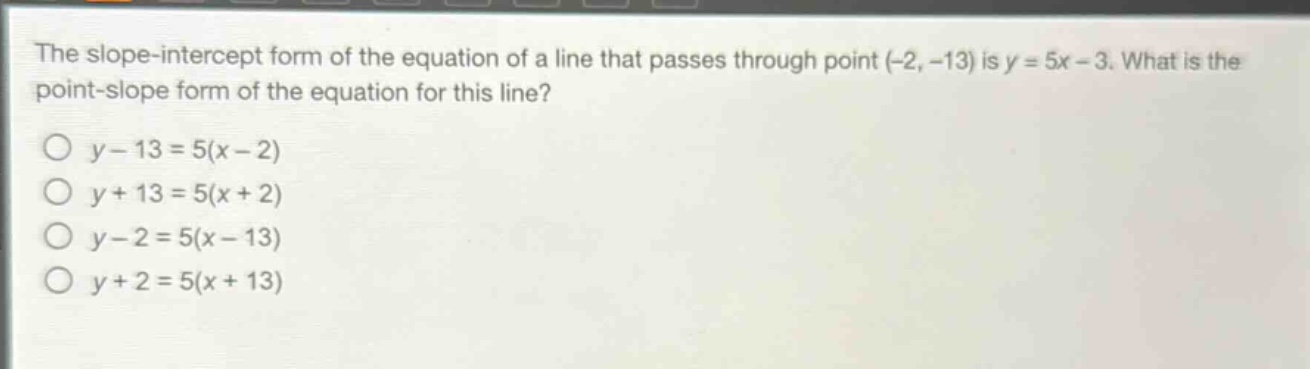 the slope - intercept form of the equation of a line that passes through point (-2, -13) is y = 5x - 3. what is the point - slope form of the equation for this line?\no y - 13 = 5(x - 2)\no y + 13 = 5(x + 2)\no y - 2 = 5(x - 13)\no y + 2 = 5(x + 13)