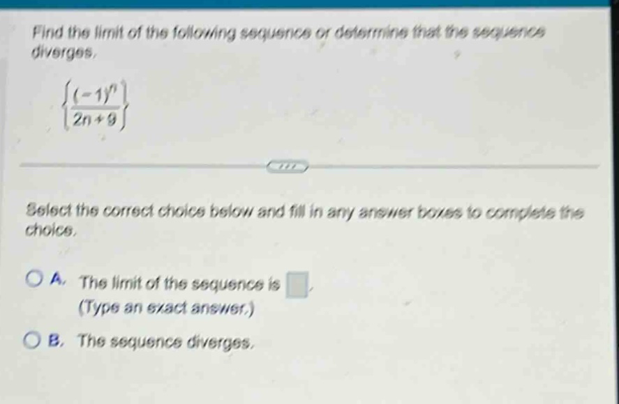 find the limit of the following sequence or determine that the sequence diverges. {(-1)^n / (2n + 9)} select the correct choice below and fill in any answer boxes to complete the choice. a. the limit of the sequence is (type an exact answer.) b. the sequence diverges.