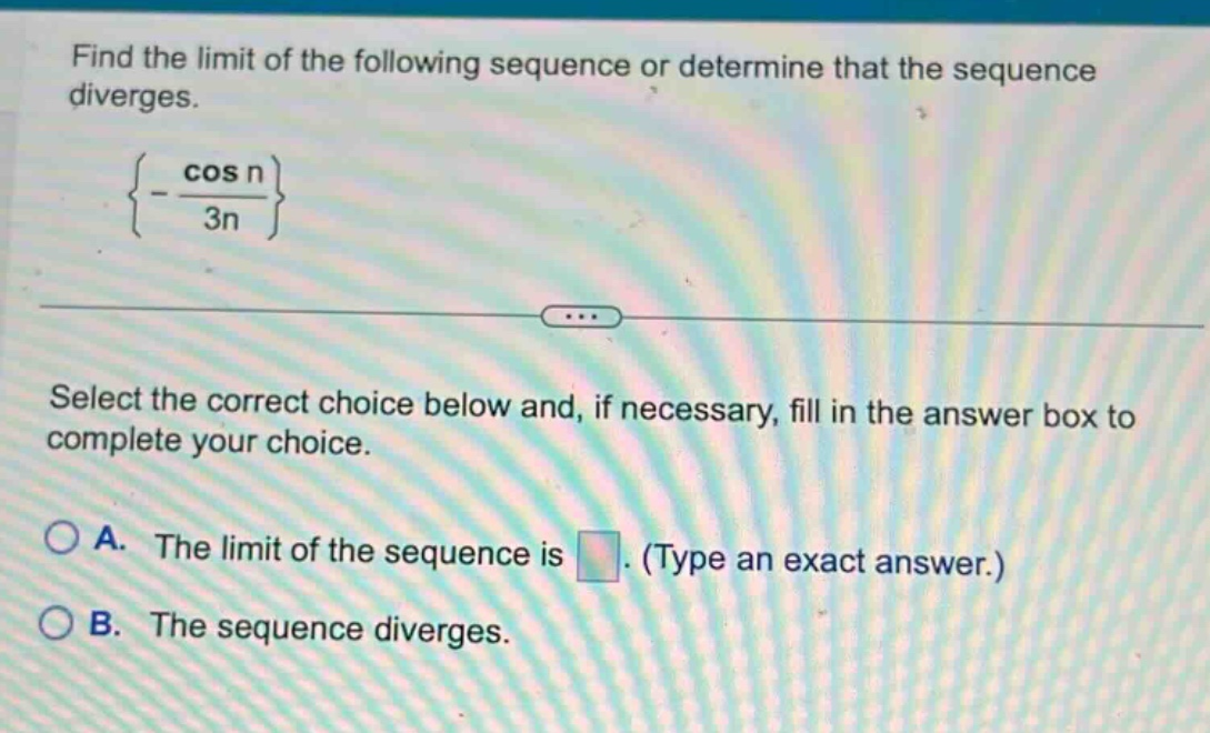 find the limit of the following sequence or determine that the sequence diverges.\n{-cos n/3n}\nselect the correct choice below and, if necessary, fill in the answer box to complete your choice.\na. the limit of the sequence is. (type an exact answer.)\nb. the sequence diverges.