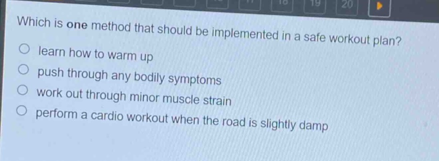 which is one method that should be implemented in a safe workout plan? learn how to warm up push through any bodily symptoms work out through minor muscle strain perform a cardio workout when the road is slightly damp