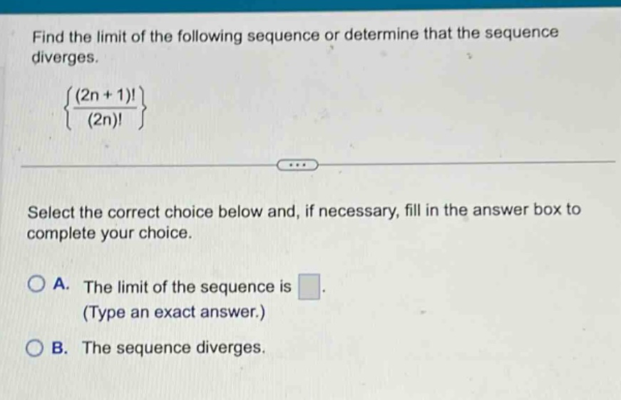 find the limit of the following sequence or determine that the sequence diverges.\n{((2n + 1)!)/((2n)! )}\nselect the correct choice below and, if necessary, fill in the answer box to complete your choice.\na. the limit of the sequence is \n(type an exact answer.)\nb. the sequence diverges.