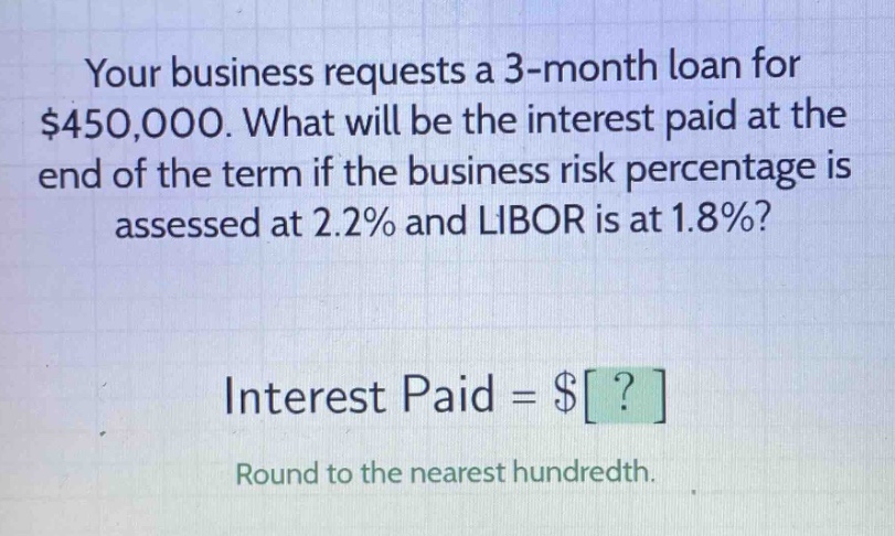 your business requests a 3 - month loan for $450,000. what will be the interest paid at the end of the term if the business risk percentage is assessed at 2.2% and libor is at 1.8%? interest paid = $? round to the nearest hundredth.