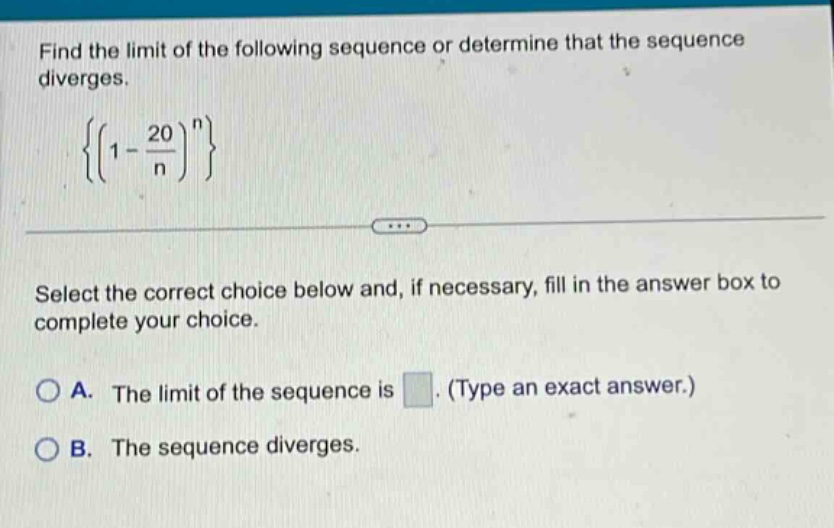 find the limit of the following sequence or determine that the sequence diverges. { ( 1 - 20 / n ) ^ n } select the correct choice below and, if necessary, fill in the answer box to complete your choice. a. the limit of the sequence is. (type an exact answer.) b. the sequence diverges.