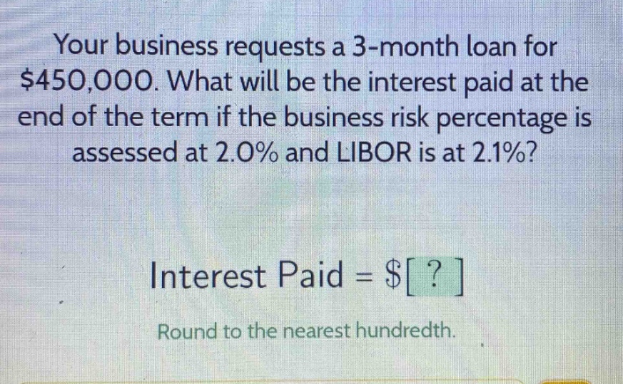your business requests a 3 - month loan for $450,000. what will be the interest paid at the end of the term if the business risk percentage is assessed at 2.0% and libor is at 2.1%? interest paid = $? round to the nearest hundredth.