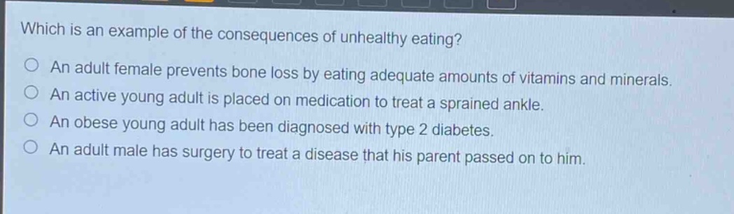 which is an example of the consequences of unhealthy eating?\no an adult female prevents bone loss by eating adequate amounts of vitamins and minerals.\no an active young adult is placed on medication to treat a sprained ankle.\no an obese young adult has been diagnosed with type 2 diabetes.\no an adult male has surgery to treat a disease that his parent passed on to him.