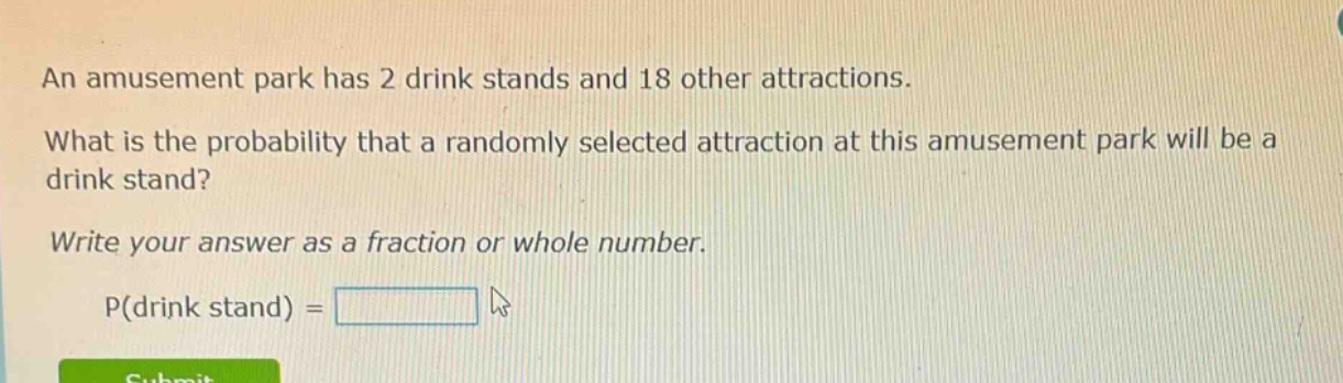 an amusement park has 2 drink stands and 18 other attractions. what is the probability that a randomly selected attraction at this amusement park will be a drink stand? write your answer as a fraction or whole number. p(drink stand) =